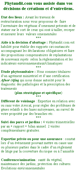 Zone de Texte: Phytaudit.com vous assiste dans vos dcisions de crations et dentretiens.Etat des lieux : Avant les travaux de restructuration nous vous proposons de  faire linventaire des vgtaux dornement prsents et de statuer sur le sort de ceux qui sont  tailler, receper et mesurer leurs  valeurs ornementales***Aide  la dcision dabattage : Phytaudit.com est habilit pour tablir des rapports circonstancis accompagnant les dclarations obligatoires et faire des propositions compensatoires de replantations de nouveaux sujets  selon la rglementation et les indicateurs environnementaux/climatiques***Etude phytosanitaire : Nous sommes titulaires dun agrment ministriel et dune certification Afnor /Afaq qui nous donne autorit pour le diagnostic des pathologies et la prescription des traitements (plan stratgique et spcifique) ***Diffrent de voisinage : Expertise en relation avec ou sans votre Avocat, pour rgler des problmes de gnes relatifs  des haies mitoyennes, au survol de votre proprit par des branches etc.***Suivi des parcs et jardins : 4 visites trimestrielles par an + rapport + bilan annuel. 2 visites complmentaires gratuites.Expertise prive ou pour une assurance : constat lors dun vnement pouvant mettre en cause une ou plusieurs parties dans le cadre dun rglement de litige par la couverture du risque ou  lamiableConfrence/animation : sant du vgtal, maintenance des jardins, protection des cultures. Evolutions environnementales